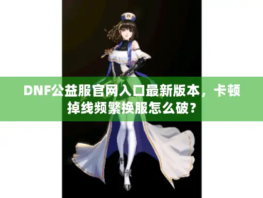 DNF公益服官网入口最新版本,卡顿掉线频繁换服怎么破? DNF公益服官网入口最新版本,卡顿掉线频繁换服怎么破?