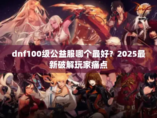 dnf100级公益服哪个最好？2025最新破解玩家痛点
