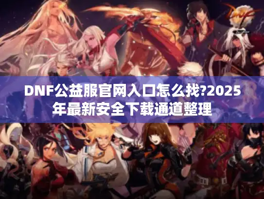 DNF公益服官网入口怎么找?2025年最新安全下载通道整理 DNF公益服官网入口怎么找?2025年最新安全下载通道整理
