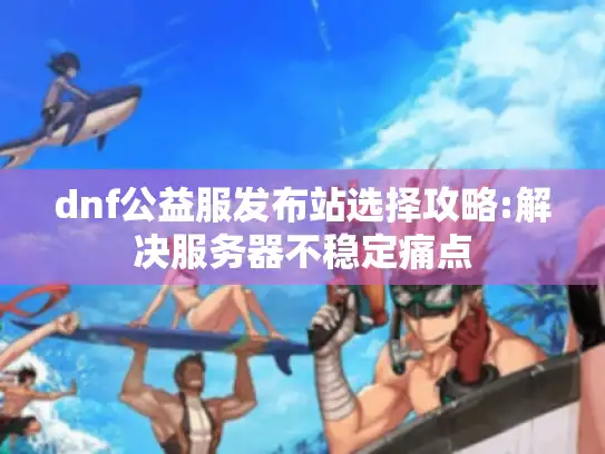 dnf公益服发布站选择攻略:解决服务器不稳定痛点