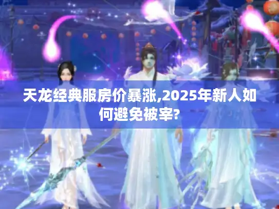 天龙经典服房价暴涨,2025年新人如何避免被宰? 天龙经典服房价暴涨,2025年新人如何避免被宰?