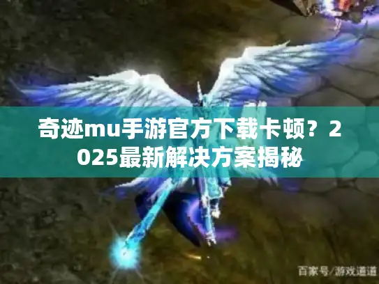 奇迹mu手游官方下载卡顿？2025最新解决方案揭秘