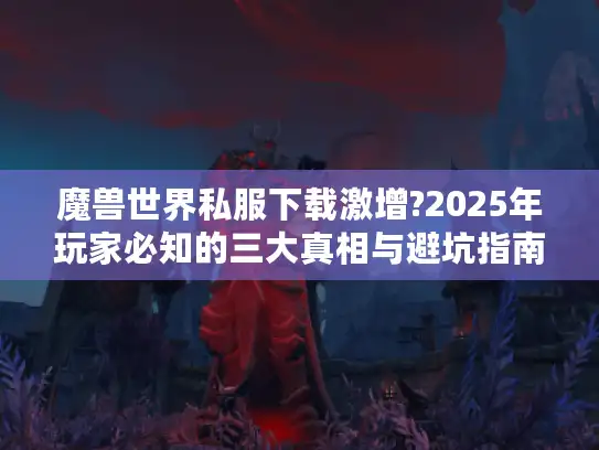 魔兽世界私服下载激增?2025年玩家必知的三大真相与避坑指南