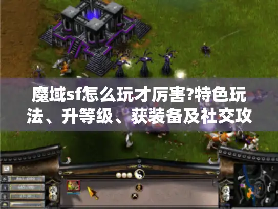 魔域sf怎么玩才厉害?特色玩法、升等级、获装备及社交攻略揭秘