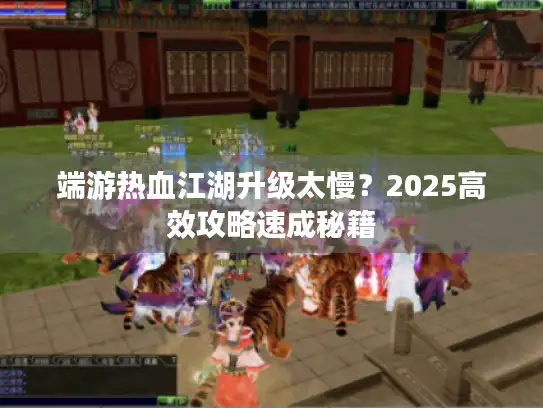 端游热血江湖升级太慢？2025高效攻略速成秘籍
