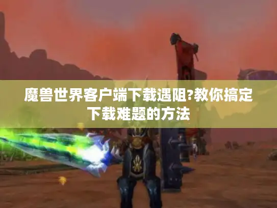 魔兽世界客户端下载遇阻?教你搞定下载难题的方法
