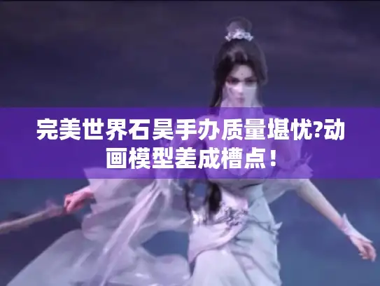 完美世界石昊手办质量堪忧?动画模型差成槽点！