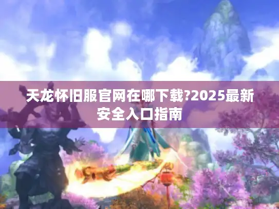 天龙怀旧服官网在哪下载?2025最新安全入口指南 天龙怀旧服官网在哪下载?2025最新安全入口指南