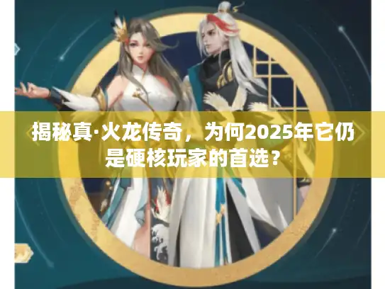 揭秘真·火龙传奇,为何2025年它仍是硬核玩家的首选? 揭秘真·火龙传奇,为何2025年它仍是硬核玩家的首选?