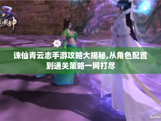 诛仙青云志手游攻略大揭秘,从角色配置到通关策略一网打尽