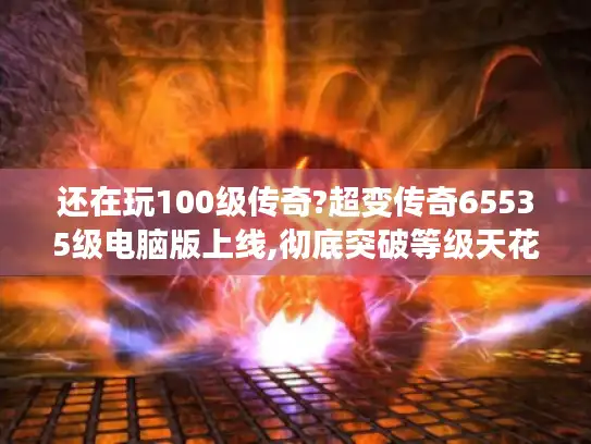 还在玩100级传奇?超变传奇65535级电脑版上线,彻底突破等级天花板!