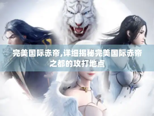 完美国际赤帝,详细揭秘完美国际赤帝之都的攻打地点 完美国际赤帝,详细揭秘完美国际赤帝之都的攻打地点