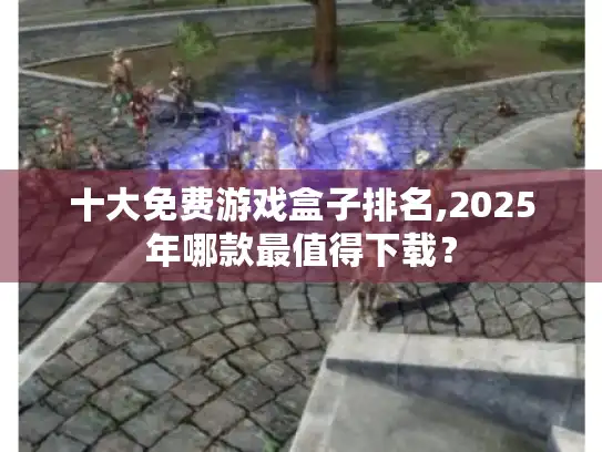 十大免费游戏盒子排名,2025年哪款最值得下载？