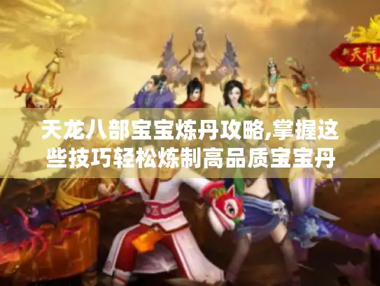 天龙八部宝宝炼丹攻略,掌握这些技巧轻松炼制高品质宝宝丹