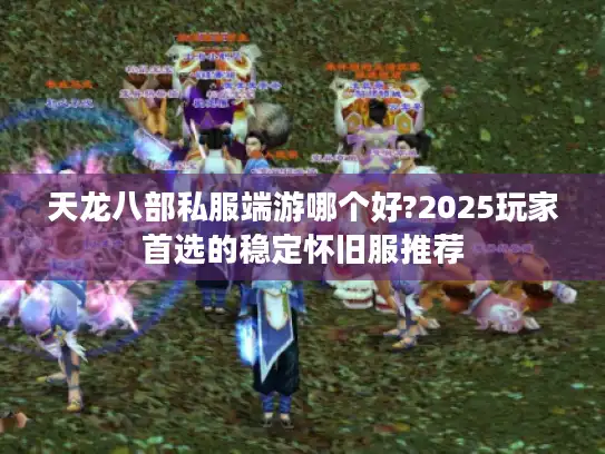天龙八部私服端游哪个好?2025玩家首选的稳定怀旧服推荐