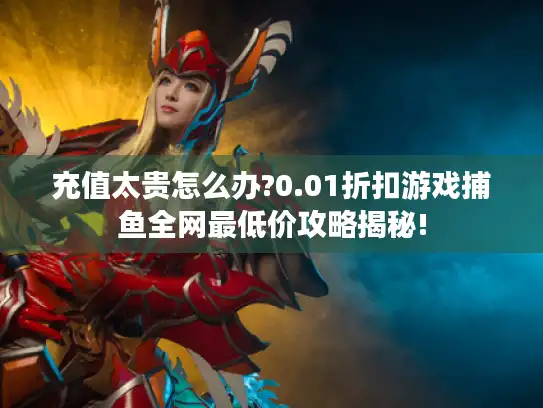 充值太贵怎么办?0.01折扣游戏捕鱼全网最低价攻略揭秘!