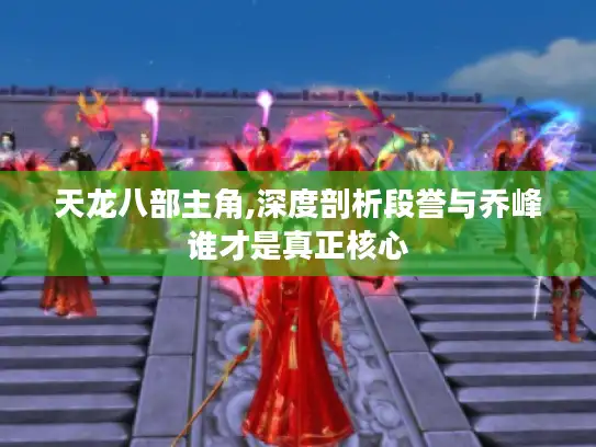 天龙八部主角,深度剖析段誉与乔峰谁才是真正核心