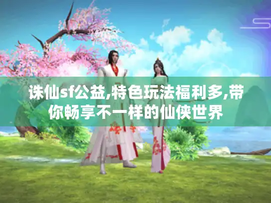 诛仙sf公益,特色玩法福利多,带你畅享不一样的仙侠世界