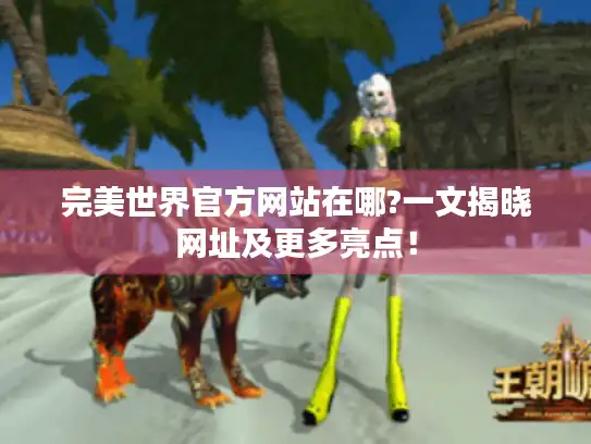 完美世界官方网站在哪?一文揭晓网址及更多亮点！